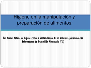 Higiene en la manipulación y
preparación de alimentos
Los buenos hábitos de higiene evitan la contaminación de los alimentos, previniendo las
Enfermedades de Transmisión Alimentaria (ETA)
 
