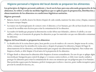 Los principios de higiene personal, ambiente y local son la base para una adecuada preparación de los
alimentos. Se refiere a todas las medidas higiénicas que se aplican para la preparación, distribución y
almacenamiento de los alimentos en condiciones higiénicas sanitarias.
Higiene personal:
 Bañarse, lavarse el cabello, lavarse los dientes después de cada comida, mantener las uñas cortas y limpias, mantener
las manos siempre limpias.
 Las manos son el principal punto de contacto entre el alimento y el ser humano, por ello un buen lavado de manos
es una de las medidas más efectivas para evitar la contaminación de los alimentos.
 Las madres de familia que preparan la alimentación escolar deben usar delantales, cubrirse el cabello y no usar
anillos y relojes en el momento de preparar los alimentos ya que los materiales con que son elaborados contaminan
los alimentos.
Higiene del local donde se preparan los alimentos:
 La desinfección de la cocina (barrer pisos, lavar paredes ya sea de madera o de concreto, limpiar mesas de cocina,
techos, ventanas) lavar los utensilios de cocina antes y después de preparar los alimentos, limpiar del lugar de
almacenamiento de los alimentos, son fundamentales para asegurar una alimentación higiénica. Para realizar una
limpieza a fondo, se debe limpiar el local antes de la preparación de los alimentos.
 El lugar donde se almacenan los alimentos debe limpiarse al menos semanalmente. En caso de que se aplique algún
insecticida por fumigación para control de plagas y/o venenos contra roedores, se debe tener mucho cuidado y
proteger los alimentos para evitar la contaminación de estos con sustancias que son peligrosas para el ser humano.
Usar pesticidas seguros para los humanos, preferir trampas para roedores e insectos, poner mallas mosquitero para
prevenir la entrada de insectos, etc.
Higiene personal e higiene del local donde se preparan los alimentos
 