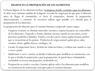 HIGIENE EN LA PREPARACIÓN DE LOS ALIMENTOS
La buena higiene de los alimentos incluye: la limpieza, lavado, cocinado, tapar los alimentos.
Se debe tener máximo cuidado de la higiene en todas las etapas por las que pasa el alimento
antes de llegar al consumidor; es decir al comprarlos, durante la preparación,
almacenamiento y consumo. Es necesario utilizar agua potable y/o clorada para la
preparación de los alimentos.
La preparación del alimento para el consumo humano comprende cuatro etapas:
1. Limpieza: Consiste en eliminar materiales extraños y separar las partes no comestibles
de los alimentos. (Vegetales y frutas; eliminar cáscaras cuando sea necesario, cortar
porciones podridas o dañadas) Frijoles, cereales (arroz, maíz); quitar basuras, piedras
que se encuentran en los granos. Productos de origen animal: quitar picos, uñas,
escamas, aletas, agallas, huesos, cartílagos, etc.
2. Lavado: Es importante lavar y desinfectar todas las frutas y verduras aun cuando se vaya
a cocer o pelar.
3. Subdivisión o corte: consiste en dividir el alimento para modificar su consistencia, con
lo que se facilita la masticación o por la preparación. Se puede hacer rebanándolo,
cortándolo en trozos más pequeños, moliéndolo etc.
4. Preparación en crudo o cocción: Consiste aplicar calor a los alimentos para modificar
su consistencia de manera que sean aptos para el consumo humano.
 
