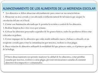 ALMACENAMIENTO DE LOS ALIMENTOS DE LA MERIENDA ESCOLAR
 Los alimentos se deben almacenar adecuadamente para conservar sus características:
1.Almacenar en área cerrada y con adecuada ventilación natural de tal manera que asegure la
circulación del aire en el local.
2. Contar con iluminación adecuada que le permita la revisión o control de los alimentos.
3. Realizar limpieza dos o tres veces por semana.
4. Colocar los alimentos procesados separados de los granos básicos, todos los productos deben estar
colocados en polines.
5. Cerrar empaques de los alimentos que están siendo utilizados (sacos y bolsas) o colocarlo en un
recipiente cerrado para evitar la contaminación por insectos, roedores u otras plagas.
6. Hacer rotación de alimentos utilizando la modalidad del que primero entra, es el primero que sale
de la bodega.
El buen almacenamiento nos permite mantener la calidad de los alimentos, evitar pérdidas
causadas por insectos, roedores u otras plagas, prevenir intoxicaciones causadas al consumir
alimentos descompuestos o contaminados.
 