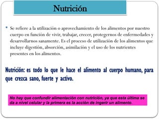  Se refiere a la utilización o aprovechamiento de los alimentos por nuestro
cuerpo en función de vivir, trabajar, crecer, protegernos de enfermedades y
desarrollarnos sanamente. Es el proceso de utilización de los alimentos que
incluye digestión, absorción, asimilación y el uso de los nutrientes
presentes en los alimentos.
Nutrición: es todo lo que le hace el alimento al cuerpo humano, para
que crezca sano, fuerte y activo.
No hay que confundir alimentación con nutrición, ya que esta última se
da a nivel celular y la primera es la acción de ingerir un alimento.
Nutrición
 
