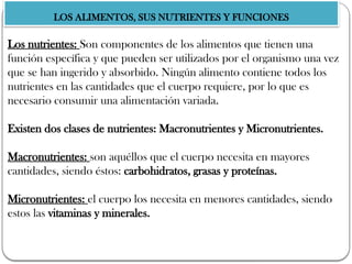 LOS ALIMENTOS, SUS NUTRIENTES Y FUNCIONES
Los nutrientes: Son componentes de los alimentos que tienen una
función específica y que pueden ser utilizados por el organismo una vez
que se han ingerido y absorbido. Ningún alimento contiene todos los
nutrientes en las cantidades que el cuerpo requiere, por lo que es
necesario consumir una alimentación variada.
Existen dos clases de nutrientes: Macronutrientes y Micronutrientes.
Macronutrientes: son aquéllos que el cuerpo necesita en mayores
cantidades, siendo éstos: carbohidratos, grasas y proteínas.
Micronutrientes: el cuerpo los necesita en menores cantidades, siendo
estos las vitaminas y minerales.
 