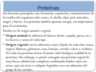 Proteínas:
Sus funciones principales son: formación, reparación y mantenimiento de
los tejidos del organismo tales como; el cabello, uñas, piel, músculos,
sangre y huesos. Las proteínas también aportan energía, son importantes
para el crecimiento.
Pueden ser de origen animal o vegetal.
 Origen animal: Se obtienen de lácteos (leche, cuajada, queso, etc.)
los huevos y carnes de todo tipo .
 Origen vegetal: son los alimentos como: frijoles de toda clase (rojos,
negros, blancos), garbanzos, soya, lentejas, cereales, raíces y verduras.
No todas las proteínas tienen el mismo valor biológico (calidad de la
proteína). Sin embargo, se puede conseguir una proteína vegetal de
muy buena calidad (más completa) combinando frijoles rojos con
arroz, soja con arroz o cualquier legumbre seca con alimentos del
grupo de los cereales.
 