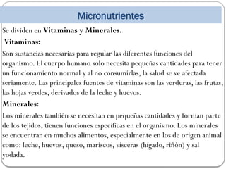 Micronutrientes
Se dividen en Vitaminas y Minerales.
Vitaminas:
Son sustancias necesarias para regular las diferentes funciones del
organismo. El cuerpo humano solo necesita pequeñas cantidades para tener
un funcionamiento normal y al no consumirlas, la salud se ve afectada
seriamente. Las principales fuentes de vitaminas son las verduras, las frutas,
las hojas verdes, derivados de la leche y huevos.
Minerales:
Los minerales también se necesitan en pequeñas cantidades y forman parte
de los tejidos, tienen funciones específicas en el organismo. Los minerales
se encuentran en muchos alimentos, especialmente en los de origen animal
como: leche, huevos, queso, mariscos, vísceras (hígado, riñón) y sal
yodada.
 