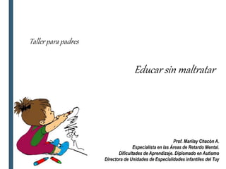 Taller para padres
Educar sin maltratar
Prof. Marilay Chacón A.
Especialista en las Áreas de Retardo Mental.
Dificultades de Aprendizaje. Diplomado en Autismo
Directora de Unidades de Especialidades infantiles del Tuy
 