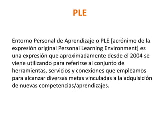 PLE
Entorno Personal de Aprendizaje o PLE [acrónimo de la
expresión original Personal Learning Environment] es
una expresión que aproximadamente desde el 2004 se
viene utilizando para referirse al conjunto de
herramientas, servicios y conexiones que empleamos
para alcanzar diversas metas vinculadas a la adquisición
de nuevas competencias/aprendizajes.
 