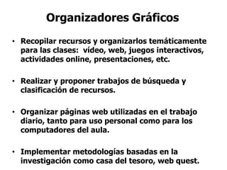 Organizadores Gráficos
• Recopilar recursos y organizarlos temáticamente
para las clases: vídeo, web, juegos interactivos,
actividades online, presentaciones, etc.
• Realizar y proponer trabajos de búsqueda y
clasificación de recursos.
• Organizar páginas web utilizadas en el trabajo
diario, tanto para uso personal como para los
computadores del aula.
• Implementar metodologías basadas en la
investigación como casa del tesoro, web quest.
 