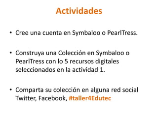 Actividades
• Cree una cuenta en Symbaloo o PearlTress.
• Construya una Colección en Symbaloo o
PearlTress con lo 5 recursos digitales
seleccionados en la actividad 1.
• Comparta su colección en alguna red social
Twitter, Facebook, #taller4Edutec
 