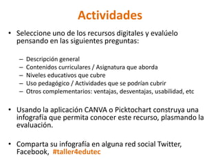 Actividades
• Seleccione uno de los recursos digitales y evalúelo
pensando en las siguientes preguntas:
– Descripción general
– Contenidos curriculares / Asignatura que aborda
– Niveles educativos que cubre
– Uso pedagógico / Actividades que se podrían cubrir
– Otros complementarios: ventajas, desventajas, usabilidad, etc
• Usando la aplicación CANVA o Picktochart construya una
infografía que permita conocer este recurso, plasmando la
evaluación.
• Comparta su infografía en alguna red social Twitter,
Facebook, #taller4edutec
 