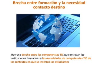 Brecha entre formación y la necesidad
contexto destino
Hay una brecha entre las competencias TIC que entregan las
Instituciones formadoas y las necesidades de competencias TIC de
los contextos en que se insertan los estudiantes
 