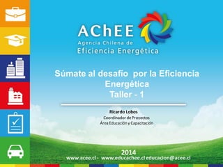 Ricardo Lobos 
Coordinador de Proyectos 
Área Educación y Capacitación 
2014 
www.acee.cl -www.educachee.cl educacion@acee.cl 
Súmate al desafío por la Eficiencia Energética 
Taller -1  