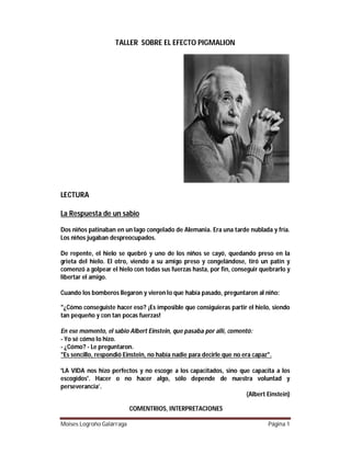 TALLER SOBRE EL EFECTO PIGMALION

LECTURA
La Respuesta de un sabio
Dos niños patinaban en un lago congelado de Alemania. Era una tarde nublada y fría.
Los niños jugaban despreocupados.
De repente, el hielo se quebró y uno de los niños se cayó, quedando preso en la
grieta del hielo. El otro, viendo a su amigo preso y congelándose, tiró un patín y
comenzó a golpear el hielo con todas sus fuerzas hasta, por fin, conseguir quebrarlo y
libertar el amigo.
Cuando los bomberos llegaron y vieron lo que había pasado, preguntaron al niño:
"¿Cómo conseguiste hacer eso? ¡Es imposible que consiguieras partir el hielo, siendo
tan pequeño y con tan pocas fuerzas!
En ese momento, el sabio Albert Einstein, que pasaba por allí, comentó:
- Yo sé cómo lo hizo.
- ¿Cómo? - Le preguntaron.
"Es sencillo, respondió Einstein, no había nadie para decirle que no era capaz".
'LA VIDA nos hizo perfectos y no escoge a los capacitados, sino que capacita a los
escogidos'. Hacer o no hacer algo, sólo depende de nuestra voluntad y
perseverancia’.
(Albert Einstein)
COMENTRIOS, INTERPRETACIONES
Moises Logroño Galárraga

Página 1

 