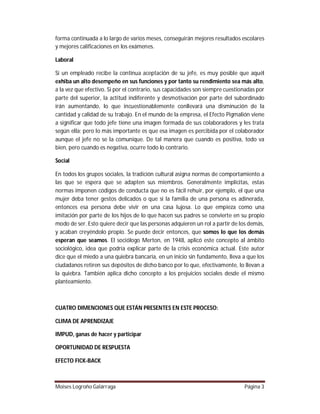 forma continuada a lo largo de varios meses, conseguirán mejores resultados escolares
y mejores calificaciones en los exámenes.
Laboral
Si un empleado recibe la continua aceptación de su jefe, es muy posible que aquél
exhiba un alto desempeño en sus funciones y por tanto su rendimiento sea más alto,
a la vez que efectivo. Si por el contrario, sus capacidades son siempre cuestionadas por
parte del superior, la actitud indiferente y desmotivación por parte del subordinado
irán aumentando, lo que incuestionablemente conllevará una disminución de la
cantidad y calidad de su trabajo. En el mundo de la empresa, el Efecto Pigmalión viene
a significar que todo jefe tiene una imagen formada de sus colaboradores y les trata
según ella; pero lo más importante es que esa imagen es percibida por el colaborador
aunque el jefe no se la comunique. De tal manera que cuando es positiva, todo va
bien, pero cuando es negativa, ocurre todo lo contrario.
Social
En todos los grupos sociales, la tradición cultural asigna normas de comportamiento a
las que se espera que se adapten sus miembros. Generalmente implícitas, estas
normas imponen códigos de conducta que no es fácil rehuir, por ejemplo, el que una
mujer deba tener gestos delicados o que si la familia de una persona es adinerada,
entonces esa persona debe vivir en una casa lujosa. Lo que empieza como una
imitación por parte de los hijos de lo que hacen sus padres se convierte en su propio
modo de ser. Esto quiere decir que las personas adquieren un rol a partir de los demás,
y acaban creyéndolo propio. Se puede decir entonces, que somos lo que los demás
esperan que seamos. El sociólogo Merton, en 1948, aplicó este concepto al ámbito
sociológico, idea que podría explicar parte de la crisis económica actual. Este autor
dice que el miedo a una quiebra bancaria, en un inicio sin fundamento, lleva a que los
ciudadanos retiren sus depósitos de dicho banco por lo que, efectivamente, lo llevan a
la quiebra. También aplica dicho concepto a los prejuicios sociales desde el mismo
planteamiento.

CUATRO DIMENCIONES QUE ESTÁN PRESENTES EN ESTE PROCESO:
CLIMA DE APRENDIZAJE
IMPUD, ganas de hacer y participar
OPORTUNIDAD DE RESPUESTA
EFECTO FICK-BACK

Moises Logroño Galárraga

Página 3

 