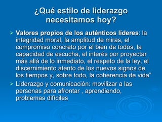 ¿Qué estilo de liderazgo necesitamos hoy? Valores propios de los auténticos líderes : la integridad moral, la amplitud de miras, el compromiso concreto por el bien de todos, la capacidad de escucha, el interés por proyectar más allá de lo inmediato, el respeto de la ley, el discernimiento atento de los nuevos signos de los tiempos y, sobre todo, la coherencia de vida” Liderazgo y comunicación: movilizar a las personas para afrontar , aprendiendo, problemas difíciles  
