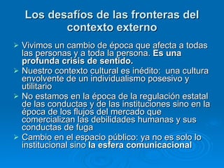 Los desafíos de las fronteras del contexto externo Vivimos un cambio de época que afecta a todas las personas y a toda la persona.  Es una profunda crisis de sentido.  Nuestro contexto cultural es inédito:  una cultura envolvente de un individualismo posesivo y utilitario  No estamos en la época de la regulación estatal de las conductas y de las instituciones sino en la época de los flujos del mercado que comercializan las debilidades humanas y sus conductas de fuga  Cambio en el espacio público: ya no es solo lo institucional sino  la esfera comunicacional 