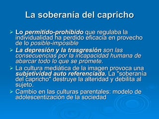 La soberanía del capricho Lo  permitido-prohibido  que regulaba la individualidad ha perdido eficacia en provecho de lo  posible-imposible  La depresión y la trasgresión  son las consecuencias por la incapacidad humana de abarcar todo lo que se promete.   La cultura mediática de la imagen provoca una  subjetividad auto referenciada.  La "soberanía del capricho" destruye la alteridad y debilita al sujeto. Cambio en las culturas parentales: modelo de adolescentización de la sociedad 