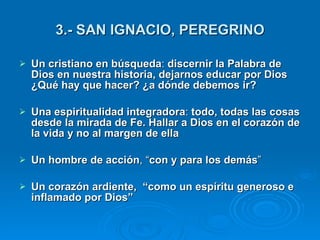 3.- SAN IGNACIO, PEREGRINO   Un cristiano en búsqueda :  discernir la Palabra de Dios en nuestra historia, dejarnos educar por Dios ¿Qué hay que hacer? ¿a dónde debemos ir?  Una espiritualidad integradora :  todo, todas las cosas desde la mirada de Fe. Hallar a Dios en el corazón de la vida y no al margen de ella Un hombre de acción , “ con y para los demás ” Un corazón ardiente,  “como un espíritu generoso e inflamado por Dios”  