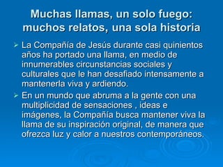 Muchas llamas, un solo fuego: muchos relatos ,  una sola historia La Compañía de Jesús durante casi quinientos años ha portado una llama, en medio de innumerables circunstancias sociales y culturales que le han desafiado intensamente a mantenerla viva y ardiendo.  En un mundo que abruma a la gente con una multiplicidad de sensaciones , ideas e imágenes, la Compañía busca mantener viva la llama de su inspiración original, de manera que ofrezca luz y calor a nuestros contemporáneos. 
