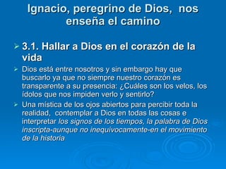 Ignacio, peregrino de Dios,  nos enseña el camino 3.1. Hallar a Dios en el corazón de la vida Dios está entre nosotros y sin embargo hay que buscarlo ya que no siempre nuestro corazón es transparente a su presencia: ¿Cuáles son los velos, los ídolos que nos impiden verlo y sentirlo? Una mística de los ojos abiertos para percibir toda la realidad,  contemplar a Dios en todas las cosas e interpretar  los signos de los tiempos, la palabra de Dios inscripta-aunque no inequívocamente-en el movimiento de la historia 