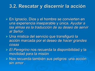 3.2. Rescatar y discernir la acción En Ignacio, Dios y el hombre se convierten en una experiencia inseparable y única.  Ayudar a las almas es la traducción de su deseo de servir al Señor. Una mística del servicio que transfiguró la acción marcada por el deseo de  hacer   grandes cosas El Peregrino  nos recuerda la disponibilidad y la movilidad para la misión Nos recuerda también sus peligros: una acción sin  amor  . 