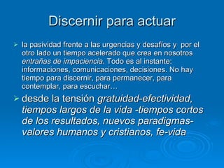 Discernir para actuar la pasividad frente a las urgencias y desafíos y  por el otro lado un tiempo acelerado que crea en nosotros  entrañas de impaciencia.  Todo es al instante: informaciones, comunicaciones, decisiones. No hay tiempo para discernir, para permanecer, para contemplar, para escuchar… desde la tensión  gratuidad-efectividad, tiempos largos de la vida -tiempos cortos de los resultados, nuevos paradigmas-valores humanos y cristianos, fe-vida 
