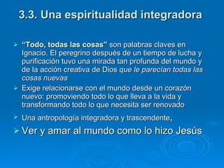 3.3. Una espiritualidad integradora  “ Todo, todas las cosas”  son palabras claves en Ignacio. El peregrino después de un tiempo de lucha y purificación tuvo una mirada tan profunda del mundo y de la acción creativa de Dios  que le parecían todas las cosas nuevas Exige relacionarse con el mundo desde un corazón nuevo: promoviendo todo lo que lleva a la vida y transformando todo lo que necesita ser renovado Una antropología integradora y trascendente ,  Ver y amar al mundo como lo hizo Jesús   