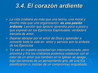 3.4. El corazón ardiente  La vida cristiana es más que una teoría, una moral y mucho más que una organización:  es una pasión ardiente . Lección que Ignacio aprendía poco a poco y que expresó en los Ejercicios Espirituales, verdadera escuela de amor.  Dejarse abrazar por el amor de Dios y aprender a convertir toda la vida en  amor y servicio son la síntesis de los Ejercicios  Tal vez en nuestra sociedad tan intercomunicada, pero anónima y fría los cristianos podemos colaborar con el calor de un amor que también en la Iglesia se apaga bajo las cenizas de un pensamiento gris, de una fría planificación o, incluso de un compromiso angustiado. 