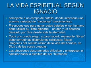 LA VIDA ESPIRITUAL SEGÚN IGNACIO semejante a un campo de batalla, donde interviene una enorme variedad de “mociones” (movimientos). Presupone que para ganar estas batallas el ser humano debe utilizar su “libre albedrío”,  un don y un derecho deseado por Dios desde toda la eternidad.  Cada uno puede elegir, y para hacerlo realmente “libres” debe corregir las distorsiones religiosas: falsas imágenes del sentido último de la vida del hombre, de Dios y de las cosas creadas. Las afecciones desordenadas dificultan y entorpecen el caminar hacia la plenitud del ser “humanos”.  