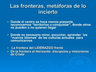 Las fronteras, metáforas de lo incierto Donde el centro se hace menos presente, reconocemos “territorios a conquistar”, donde otros no pueden o no quieren llegar Donde es necesario mirar, escuchar, aprender   los “nuevos idiomas ”  de las culturas actuales  para comunicarnos La frontera del LIDERAZGO frente  De la frontera al Horizonte: discípulos y misioneros de Cristo 