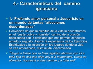 4.- Características del  camino ignaciano 1.- Profundo amor personal a Jesucristo en un mundo de tantas “afecciones desordenadas ” Convicción de que la plenitud de la vida la encontramos en el “Jesús pobre y humilde”, camino de la oración relacionada con lo cotidiano que nos permite conocerlo, amarlo y seguirlo. Asumir la experiencia de los Ejercicios Espirituales y la inserción en los lugares donde la vida se vea amenazada, disminuida, discriminada “ Seguir a Cristo con su Cruz significa abrirnos con El a todo tipo de sed que aflija hoy a la humanidad. Cristo es alimento, respuesta a toda hambre y a toda sed” 
