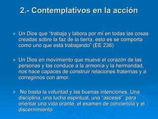 2.- Contemplativos en la acción Un Dios que “trabaja y labora por mí en todas las cosas creadas sobre la faz de la tierra, esto es se comporta como uno que está trabajando” (EE 236) Un Dios en movimiento que mueve el corazón de las personas y las conduce a la armonía y la hermandad, nos hace capaces de construir relaciones fraternas y a corregirnos con amor.  No basta la voluntad y las buenas intenciones. Una disciplina, una lucha espiritual, una “ascesis”  para orientar una vida orante, el examen de conciencia y el discernimiento 