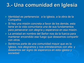 3.- Una comunidad en Iglesia Identidad es pertenencia:  a la Iglesia, a la obra de la Compañía Si hay una misión concreta a favor de los demás, esta tiene en la vida comunitaria una de sus fundamentos para perseverar con alegría y esperanza en esa misión. La amistad en nombre del Señor nos da la fuerza para mantener encendido ese fuego que deseamos compartir con otros. Sentirnos parte de una comunidad mayor que es la Iglesia, nos alegramos y nos entristecemos con ella  y deseamos ser signo de esperanza en esta iglesia y sociedad  