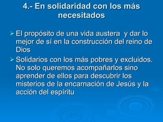 4.- En solidaridad con los más necesitados El propósito de una vida austera  y dar lo mejor de sí en la construcción del reino de Dios Solidarios con los más pobres y excluidos. No solo queremos acompañarlos sino aprender de ellos para descubrir los misterios de la encarnación de Jesús y la acción del espíritu    