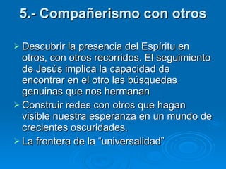 5.- Compañerismo con otros Descubrir la presencia del Espíritu en  otros, con otros recorridos. El seguimiento de Jesús implica la capacidad de encontrar en el otro las búsquedas genuinas que nos hermanan Construir redes con otros que hagan visible nuestra esperanza en un mundo de crecientes oscuridades.  La frontera de la “universalidad” 