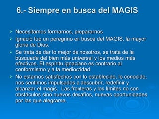 6.- Siempre en busca del MAGIS  Necesitamos formarnos, prepararnos Ignacio fue un peregrino en busca del MAGIS, la mayor gloria de Dios. Se trata de dar lo mejor de nosotros, se trata de la búsqueda del bien más universal y los medios más efectivos. El espíritu ignaciano es contrario al conformismo y a la mediocridad  No estamos satisfechos con lo establecido, lo conocido, nos sentimos impulsados a descubrir, redefinir y alcanzar el magis.  Las fronteras y los límites no son obstáculos sino nuevos desafíos, nuevas oportunidades por las que alegrarse.  