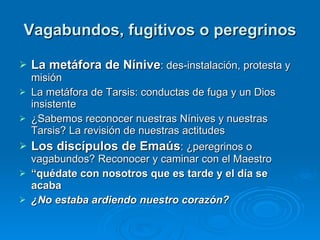 Vagabundos, fugitivos o peregrinos La metáfora de Nínive : des-instalación, protesta y misión La metáfora de Tarsis: conductas de fuga y un Dios insistente ¿Sabemos reconocer nuestras Nínives y nuestras Tarsis? La revisión de nuestras actitudes Los discípulos de Emaús : ¿peregrinos o vagabundos? Reconocer y caminar con el Maestro “ quédate con nosotros que es tarde y el día se acaba ¿No estaba ardiendo nuestro corazón?    
