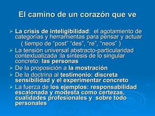 El camino de un corazón que ve La crisis de inteligibilidad :  el agotamiento de categorías y herramientas para pensar y actuar ( tiempo de “post” “des”, “re”, “neos” ) La tensión universal abstracto-particularidad contextualizada :la síntesis de lo singular concreto:  las personas  De la proposición a  la mostración De la doctrina al  testimonio: discreta sensibilidad y el experimentar concreto La fuerza de  los ejemplos: responsabilidad escalonada y modesta como certezas, cualidades profesionales y  sobre todo personales 