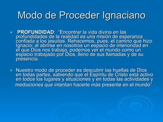 Modo de Proceder Ignaciano PROFUNDIDAD :  “Encontrar la vida divina en las profundidades de la realidad es una misión de esperanza confiada a los jesuitas. Rehacemos, pues, el camino que hizo Ignacio: al abrirse en nosotros un espacio de interioridad en el que Dios nos trabaja, podemos ver el mundo como un espacio trabajado por Dios, lleno de sus llamadas y de su presencia.  Nuestro modo de proceder es descubrir las huellas de Dios en todas partes, sabiendo que el Espíritu de Cristo está activo en todos los lugares y situaciones y en todas las actividades y mediaciones que intentan hacerle más presente en el mundo” 