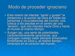 Modo de proceder ignaciano Esta misión de intentar “sentir y gustar” la presencia y la acción de Dios en todas las personas y circunstancias del mundo, nos coloca a los jesuitas en el centro de una ‘tensión’, que nos impulsa hacia Dios y hacia el mundo al mismo tiempo.  Surgen así, una serie de polaridades, característicamente ignacianas, que conjugan nuestro estar siempre enraizados firmemente en Dios y, al mismo tiempo, inmersos en el corazón del mundo. 
