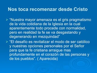 Nos toca recomenzar desde Cristo   “ Nuestra mayor amenaza es el gris pragmatismo de la vida cotidiana de la Iglesia en la cual aparentemente todo procede con normalidad, pero en realidad la fe se va desgastando y degenerando en mezquindad”  “ El desafío es revitalizar el modo de ser católico y nuestras opciones personales por el Señor para que la fe cristiana arraigue mas profundamente en el corazón de las personas y de los pueblos”. ( Aparecida) 