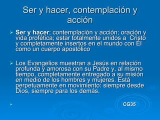 Ser y hacer, contemplación y acción Ser y hacer ; contemplación y acción; oración y vida profética; estar totalmente unidos a  Cristo y completamente insertos en el mundo con Él como un cuerpo apostólico  Los Evangelios muestran a Jesús en relación profunda y amorosa con su Padre y, al mismo tiempo, completamente entregado a su misión en medio de los hombres y mujeres. Está perpetuamente en movimiento: siempre desde Dios, siempre para los demás.  CG35 