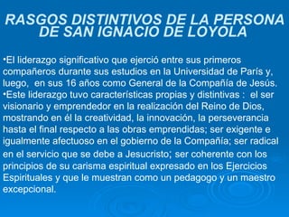 RASGOS DISTINTIVOS DE LA PERSONA DE SAN IGNACIO DE LOYOLA   El liderazgo significativo que ejerció entre sus primeros compañeros durante sus estudios en la Universidad de París y, luego,  en sus 16 años como General de la Compañía de Jesús.  Este liderazgo tuvo características propias y distintivas :  el ser visionario y emprendedor en la realización del Reino de Dios, mostrando en él la creatividad, la innovación, la perseverancia hasta el final respecto a las obras emprendidas; ser exigente e igualmente afectuoso en el gobierno de la Compañía; ser radical en el servicio que se debe a Jesucristo ;  ser coherente con los principios de su carisma espiritual expresado en los Ejercicios Espirituales y que le muestran como un pedagogo y un maestro excepcional.  