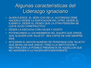Algunas características del Liderazgo ignaciano QUIEN EJERCE  EL SERV ICIO DE LA  AUTORIDAD DEBE HACERLO DESDE LA EDIFICACION DEL OTRO, DESDE EL EJEMPLO, DESDE EL DESEO QUE LA OTRA PERSONA SE LLEVE ALGO CONSTRUCTIVO DESDE LA ESCUCHA CON CALMA Y GUSTO POTENCIANDO A LOS MIEMBROS DEL EQUIPO QUE DIRIGE, QUE ALGUIEN CON “SUJETO”  SEA CAPAZ DE DAR SIEMPRE MAS INTEGRAR EL MAYOR NUMERO DE PERSONAS CON “SUJETO” QUE SEAN LAS QUE DAN EL TONO A LA INSTITUCION Y NEUTRALICEN LA POSIBLE PRESENCIA DE AQUELLOS QUE NO ADHIEREN O LO HACEN DEFICIENTEMENTE 