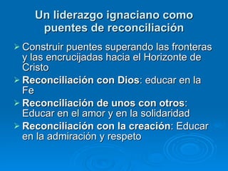 Un liderazgo ignaciano como puentes de reconciliación Construir puentes superando las fronteras y las encrucijadas hacia el Horizonte de Cristo Reconciliación con Dios : educar en la Fe Reconciliación de unos con otros : Educar en el amor y en la solidaridad Reconciliación con la creación : Educar en la admiración y respeto 