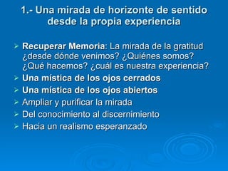 1.- Una mirada de horizonte de sentido desde la propia experiencia Recuperar Memoria : La mirada de la gratitud   ¿desde dónde venimos? ¿Quiénes somos? ¿Qué hacemos? ¿cuál es nuestra experiencia? Una mística de los ojos cerrados Una mística de los ojos abiertos Ampliar y purificar la mirada Del conocimiento al discernimiento Hacia un realismo esperanzado  