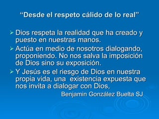 “ Desde el respeto cálido de lo real” Dios respeta la realidad que ha creado y puesto en nuestras manos. Actúa en medio de nosotros dialogando, proponiendo. No nos salva la imposición de Dios sino su exposición. Y Jesús es el riesgo de Dios en nuestra propia vida, una  existencia expuesta que nos invita a dialogar con Dios,  Benjamin González Buelta SJ 