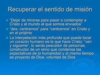 Recuperar el sentido de misión “ Dejar de mirarse para pasar a contemplar a Cristo y al mundo al que somos enviados” “ des- centrarnos” para “centrarnos” en Cristo y en el prójimo La interpelación más profunda que puede tocar un corazón humano es la que hace Cristo: “ven y sígueme”, tú serás pescador de personas, constructor de un reino que condensa las expectativas de la humanidad y al mismo tiempo es proyecto de Dios, voluntad de Dios   