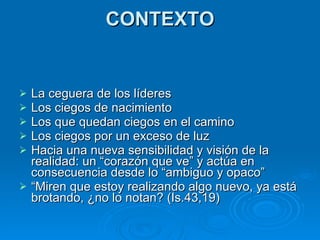 CONTEXTO La ceguera de los líderes Los ciegos de nacimiento Los que quedan ciegos en el camino Los ciegos por un exceso de luz  Hacia una nueva sensibilidad y visión de la realidad: un “corazón que ve” y actúa en consecuencia desde lo “ambiguo y opaco” “ Miren que estoy realizando algo nuevo, ya está brotando, ¿no lo notan? (Is.43,19) 