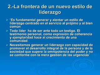 2.-La frontera de un nuevo estilo de liderazgo “ Es fundamental generar y alentar un estilo de liderazgo centrado en el servicio al prójimo y al bien común Todo líder  ha de ser ante todo un testigo. El testimonio personal, como expresión de coherencia y ejemplaridad hace al crecimiento de una comunidad .  Necesitamos generar un liderazgo con capacidad de promover el desarrollo integral de la persona y de la sociedad   que supere la omnipotencia del poder y no se conforme con la mera gestión de las urgencias ”  