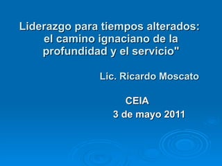 Liderazgo para tiempos alterados:  el camino ignaciano de la profundidad y el servicio&quot;     Lic. Ricardo Moscato CEIA  3 de mayo 2011 